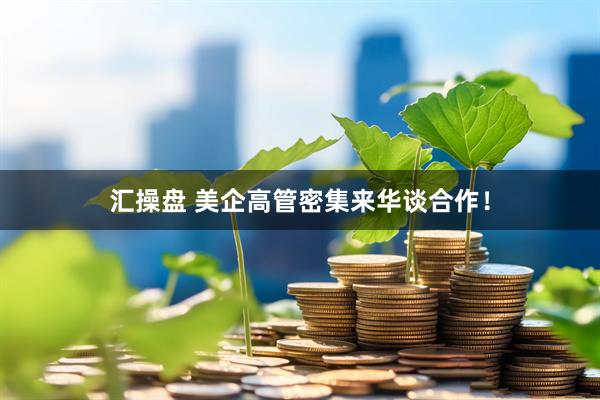 汇操盘 美企高管密集来华谈合作!