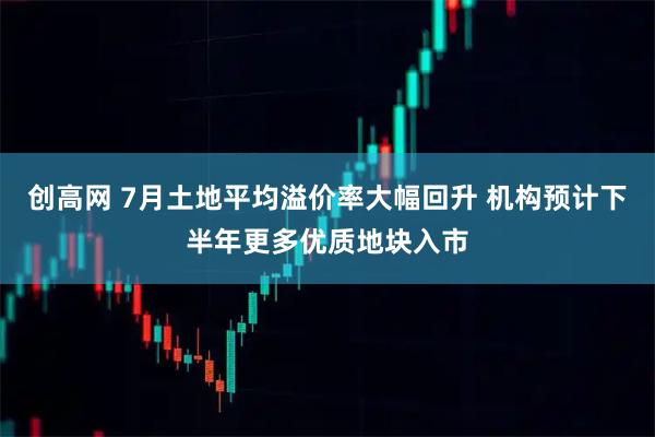 创高网 7月土地平均溢价率大幅回升 机构预计下半年更多优质地块入市