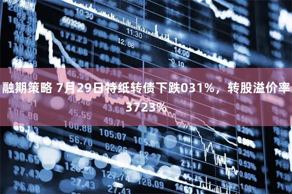 融期策略 7月29日特纸转债下跌031%，转股溢价率3723%