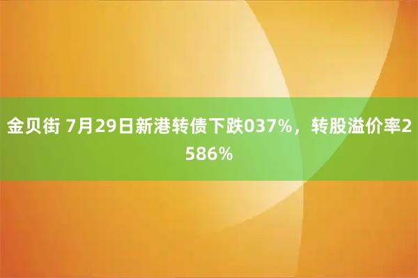 金贝街 7月29日新港转债下跌037%，转股溢价率2586%