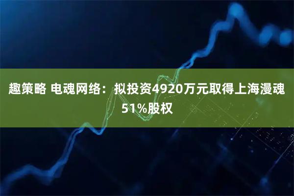 趣策略 电魂网络：拟投资4920万元取得上海漫魂51%股权