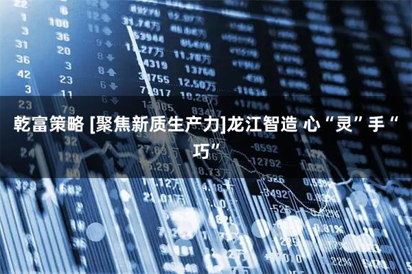 乾富策略 [聚焦新质生产力]龙江智造 心“灵”手“巧”