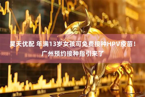 昊天优配 年满13岁女孩可免费接种HPV疫苗！广州预约接种指引来了