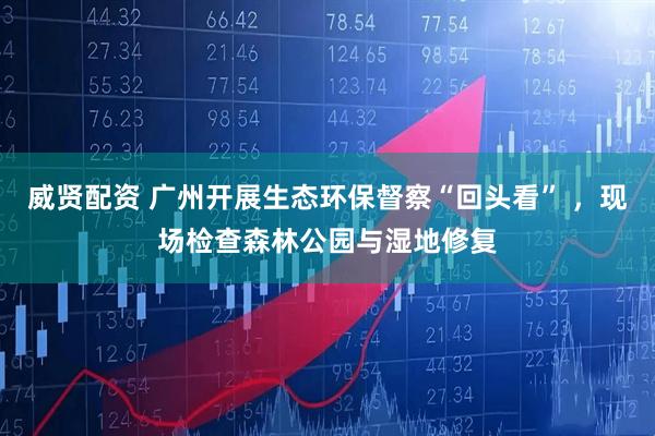 威贤配资 广州开展生态环保督察“回头看” ，现场检查森林公园与湿地修复