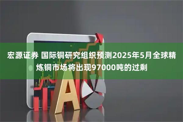 宏源证券 国际铜研究组织预测2025年5月全球精炼铜市场将出现97000吨的过剩