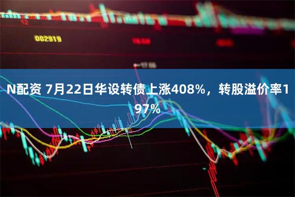 N配资 7月22日华设转债上涨408%，转股溢价率197%
