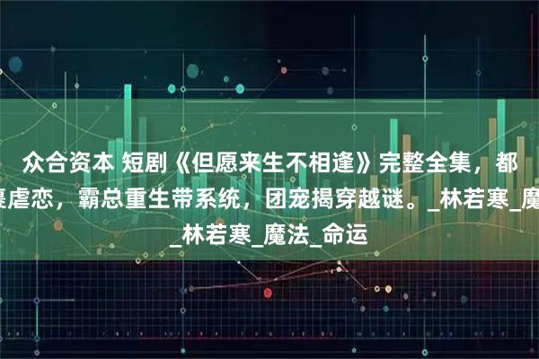 众合资本 短剧《但愿来生不相逢》完整全集，都市权谋裹虐恋，霸总重生带系统，团宠揭穿越谜。_林若寒_魔法_命运