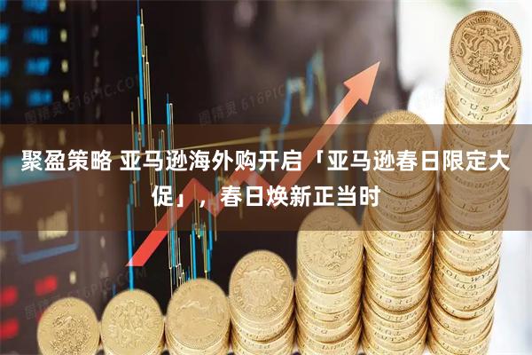 聚盈策略 亚马逊海外购开启「亚马逊春日限定大促」，春日焕新正当时