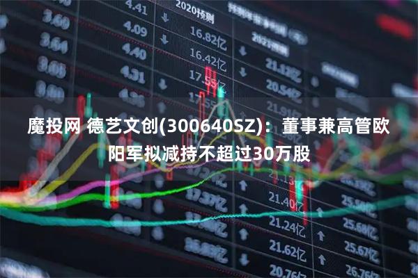 魔投网 德艺文创(300640SZ)：董事兼高管欧阳军拟减持不超过30万股