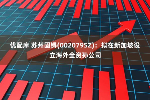 优配库 苏州固锝(002079SZ)：拟在新加坡设立海外全资孙公司
