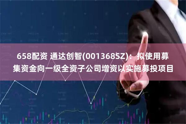 658配资 通达创智(001368SZ):拟使用募集资金向一级全资子公司增资以实施募投项目