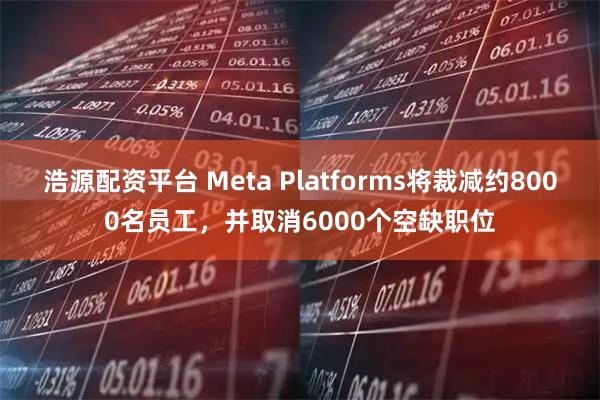 浩源配资平台 Meta Platforms将裁减约8000名员工，并取消6000个空缺职位