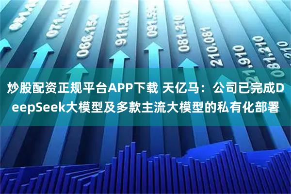 炒股配资正规平台APP下载 天亿马：公司已完成DeepSeek大模型及多款主流大模型的私有化部署