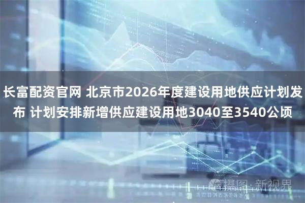 长富配资官网 北京市2026年度建设用地供应计划发布 计划安排新增供应建设用地3040至3540公顷