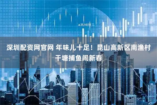 深圳配资网官网 年味儿十足！昆山高新区南渔村干塘捕鱼闹新春