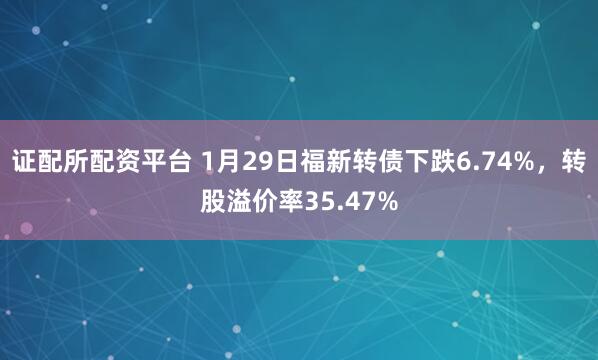 证配所配资平台 1月29日福新转债下跌6.74%，转股溢价率35.47%