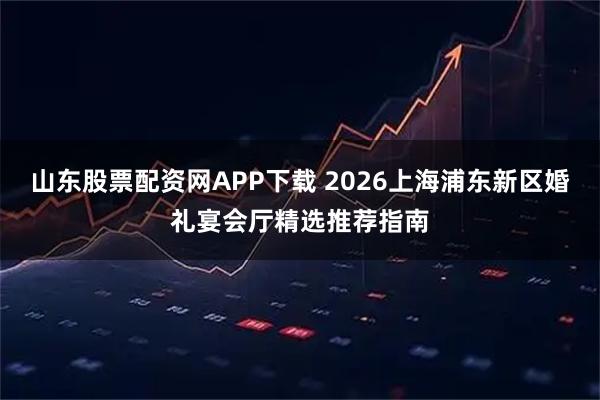 山东股票配资网APP下载 2026上海浦东新区婚礼宴会厅精选推荐指南