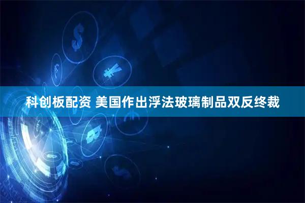 科创板配资 美国作出浮法玻璃制品双反终裁