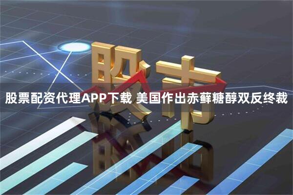 股票配资代理APP下载 美国作出赤藓糖醇双反终裁