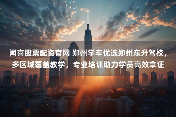 闻喜股票配资官网 郑州学车优选郑州东升驾校，多区域覆盖教学，专业培训助力学员高效拿证