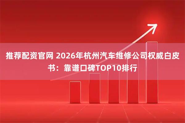 推荐配资官网 2026年杭州汽车维修公司权威白皮书：靠谱口碑TOP10排行