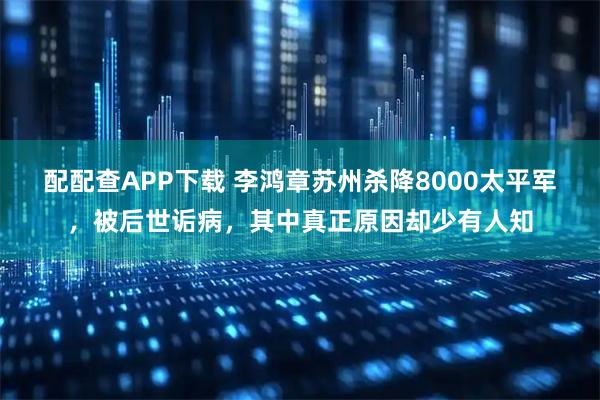 配配查APP下载 李鸿章苏州杀降8000太平军，被后世诟病，其中真正原因却少有人知