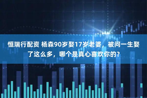 恒瑞行配资 杨森90岁娶17岁老婆，被问一生娶了这么多，哪个是真心喜欢你的？