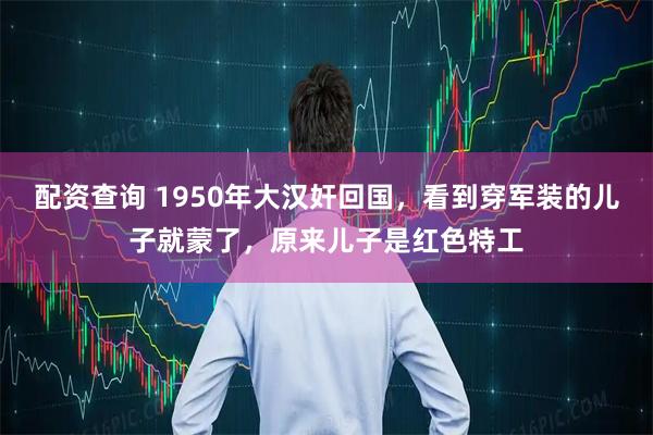 配资查询 1950年大汉奸回国，看到穿军装的儿子就蒙了，原来儿子是红色特工