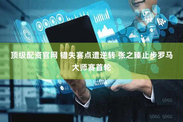 顶级配资官网 错失赛点遭逆转 张之臻止步罗马大师赛首轮