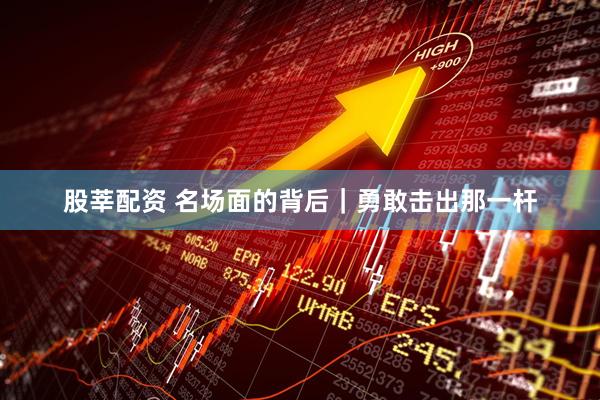 股莘配资 名场面的背后｜勇敢击出那一杆
