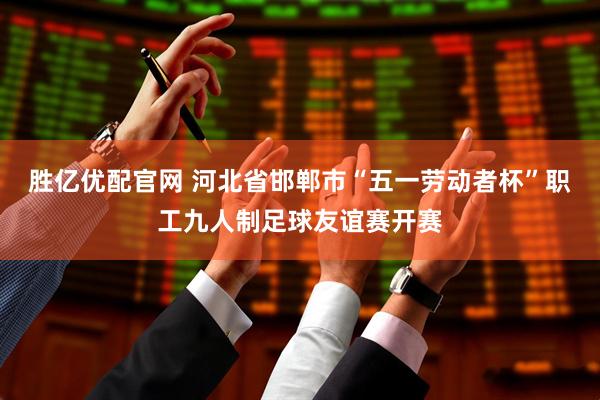 胜亿优配官网 河北省邯郸市“五一劳动者杯”职工九人制足球友谊赛开赛