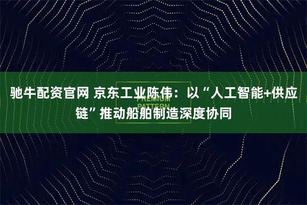 驰牛配资官网 京东工业陈伟：以“人工智能+供应链”推动船舶制造深度协同